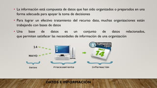 DATOS E INFORMACIÓN
• La información está compuesta de datos que han sido organizados o preparados en una
forma adecuada para apoyar la toma de decisiones
• Para lograr un efectivo tratamiento del recurso dato, muchas organizaciones están
trabajando con bases de datos
• Una base de datos es un conjunto de datos relacionados,
que permiten satisfacer las necesidades de información de una organización
 
