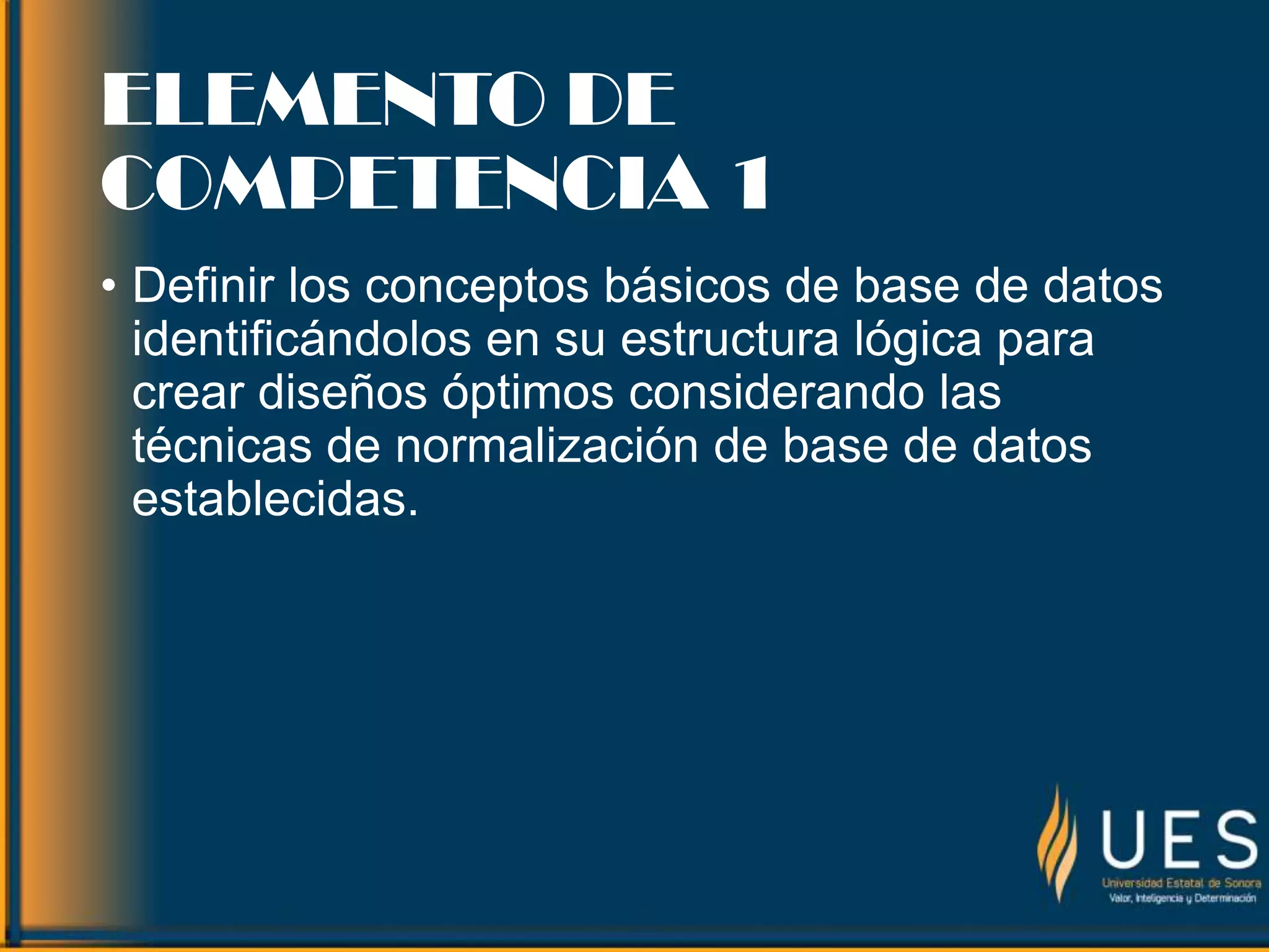 ELEMENTO DE
COMPETENCIA 1
• Definir los conceptos básicos de base de datos
identificándolos en su estructura lógica para
crear diseños óptimos considerando las
técnicas de normalización de base de datos
establecidas.
 