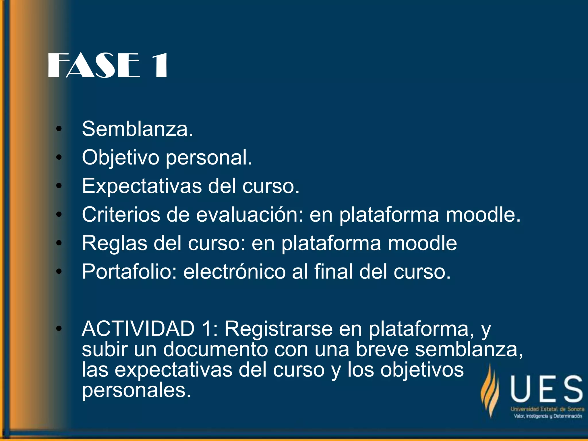 FASE 1
• Semblanza.
• Objetivo personal.
• Expectativas del curso.
• Criterios de evaluación: en plataforma moodle.
• Reglas del curso: en plataforma moodle
• Portafolio: electrónico al final del curso.
• ACTIVIDAD 1: Registrarse en plataforma, y
subir un documento con una breve semblanza,
las expectativas del curso y los objetivos
personales.
 
