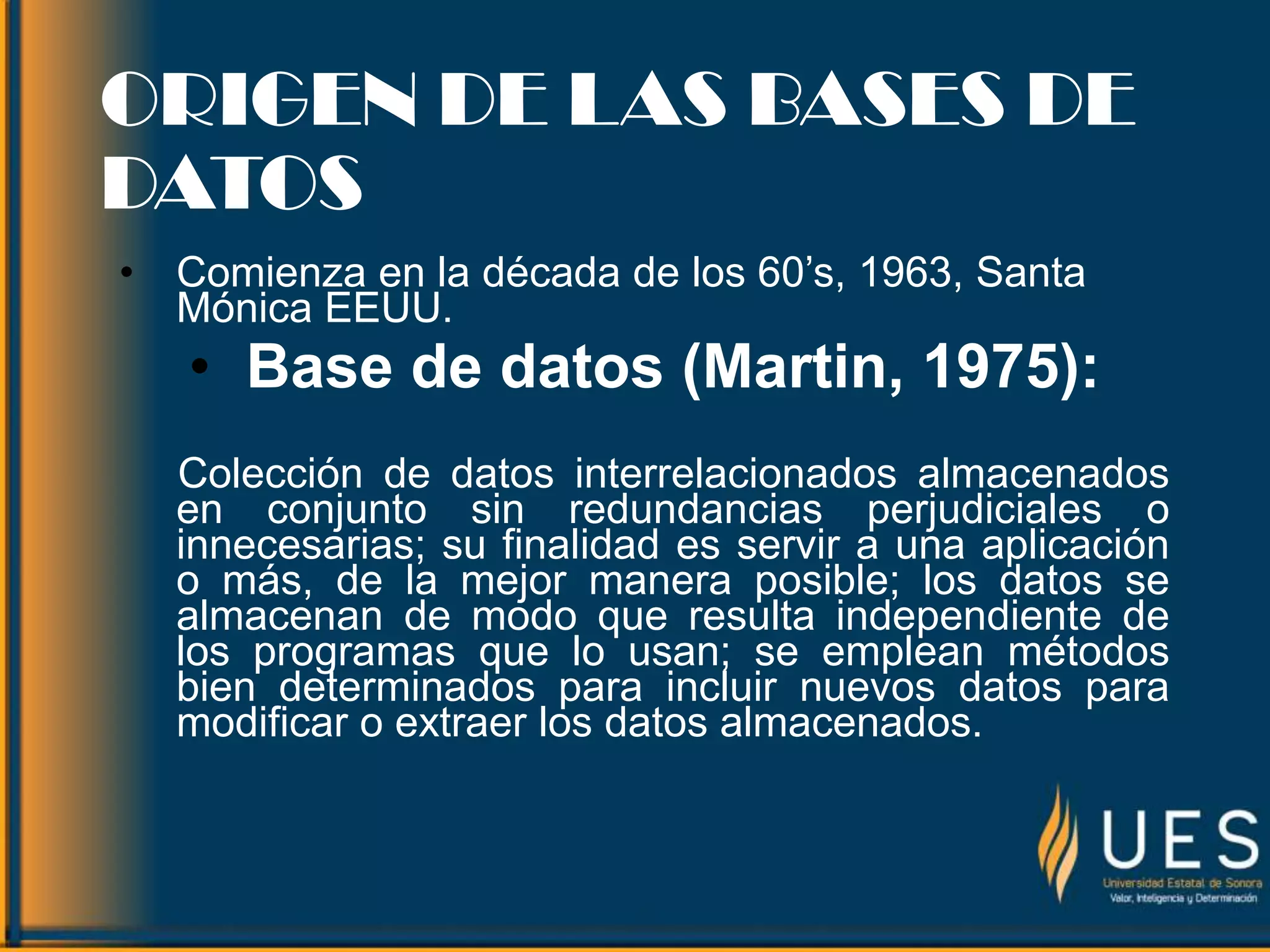 ORIGEN DE LAS BASES DE
DATOS
• Comienza en la década de los 60’s, 1963, Santa
Mónica EEUU.
• Base de datos (Martin, 1975):
Colección de datos interrelacionados almacenados
en conjunto sin redundancias perjudiciales o
innecesarias; su finalidad es servir a una aplicación
o más, de la mejor manera posible; los datos se
almacenan de modo que resulta independiente de
los programas que lo usan; se emplean métodos
bien determinados para incluir nuevos datos para
modificar o extraer los datos almacenados.
 