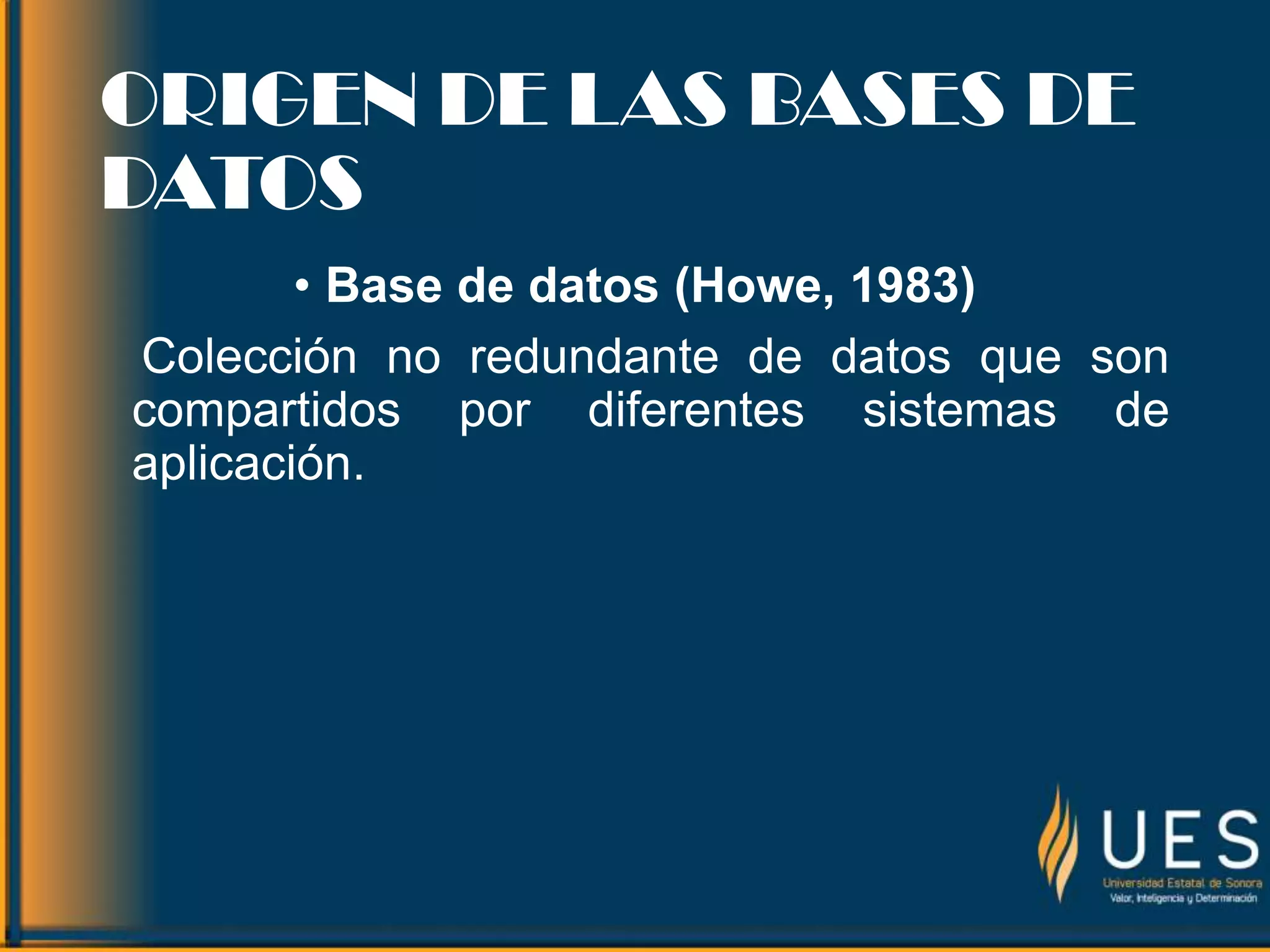 ORIGEN DE LAS BASES DE
DATOS
• Base de datos (Howe, 1983)
Colección no redundante de datos que son
compartidos por diferentes sistemas de
aplicación.
 