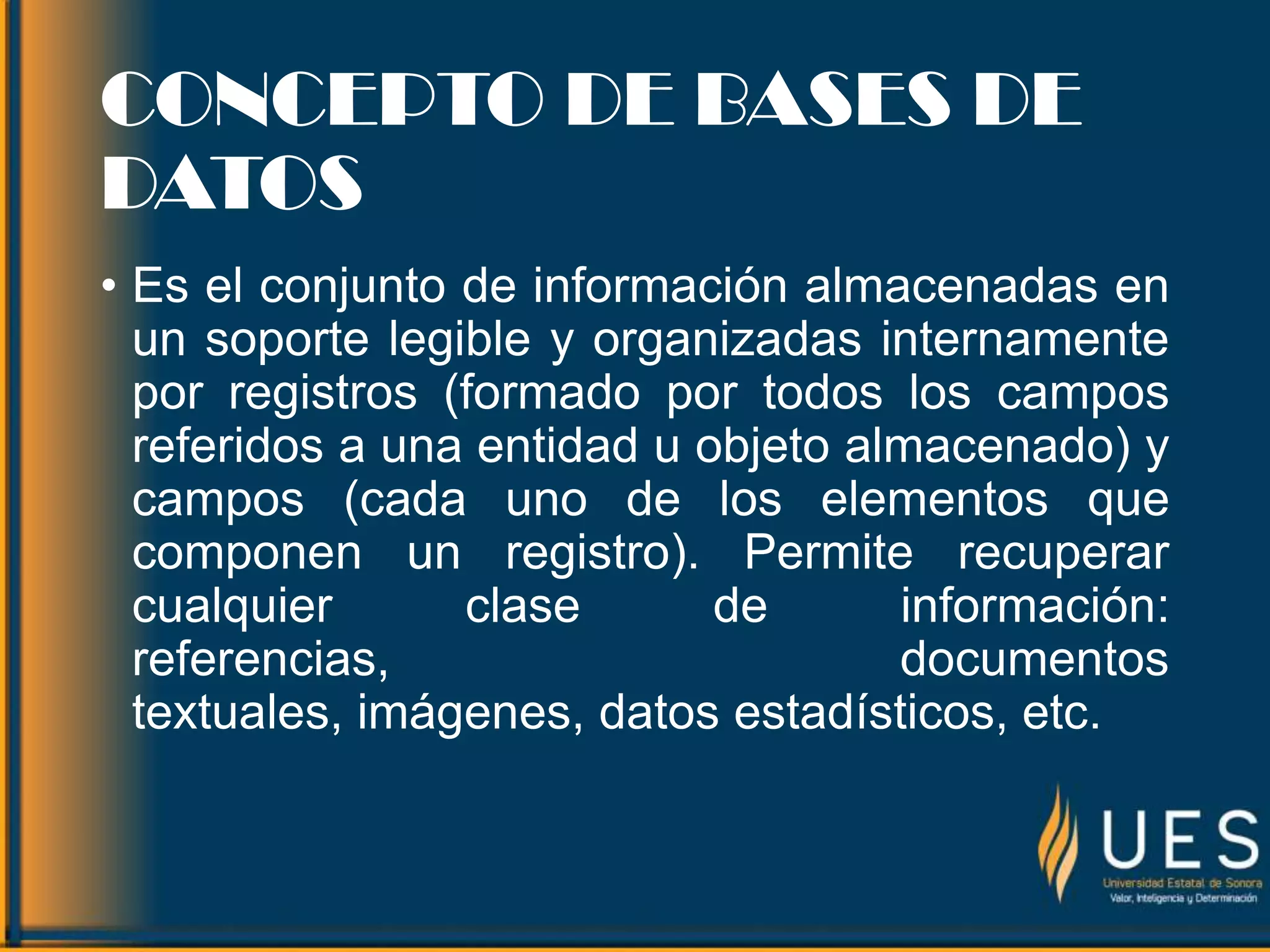 CONCEPTO DE BASES DE
DATOS
• Es el conjunto de información almacenadas en
un soporte legible y organizadas internamente
por registros (formado por todos los campos
referidos a una entidad u objeto almacenado) y
campos (cada uno de los elementos que
componen un registro). Permite recuperar
cualquier clase de información:
referencias, documentos
textuales, imágenes, datos estadísticos, etc.
 