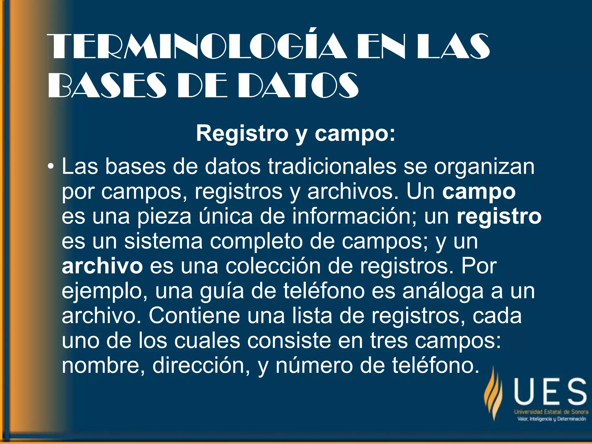 TERMINOLOGÍA EN LAS
BASES DE DATOS
Registro y campo:
• Las bases de datos tradicionales se organizan
por campos, registros y archivos. Un campo
es una pieza única de información; un registro
es un sistema completo de campos; y un
archivo es una colección de registros. Por
ejemplo, una guía de teléfono es análoga a un
archivo. Contiene una lista de registros, cada
uno de los cuales consiste en tres campos:
nombre, dirección, y número de teléfono.
 