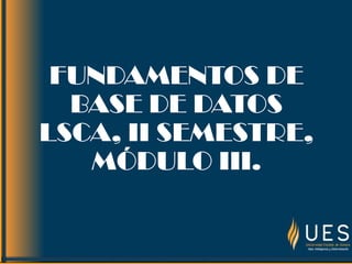 FUNDAMENTOS DE
BASE DE DATOS
LSCA, II SEMESTRE,
MÓDULO III.
 