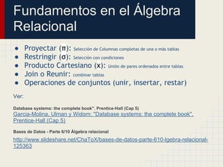 Fundamentos en el Álgebra
Relacional
●      Proyectar (π): Selección de Columnas completas de una o más tablas
●      Restringir (σ): Selección con condiciones
●      Producto Cartesiano (x): Unión de pares ordenados entre tablas
●      Join o Reunir: combinar tablas
●      Operaciones de conjuntos (unir, insertar, restar)
Ver:

Database systems: the complete book". Prentice-Hall (Cap 5)
Garcia-Molina, Ulman y Widom: "Database systems: the complete book".
Prentice-Hall (Cap 5)
Bases de Datos - Parte 6/10 Álgebra relacional
http://www.slideshare.net/ChaToX/bases-de-datos-parte-610-lgebra-relacional-
125363
 