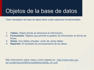 Objetos de la base de datos
Todo manejador de base de datos tiene cuatro aspectos fundamentales.




1.   Tablas: Objeto donde se almacena la información.
2.   Formularios: Objetos que permite la gestión de información en forma de
     fichas.
3.   Vistas: Son tablas virtuales, unión de varias tablas
4.   Reportes: El resultado de procesamiento de los datos.




Más información sobre vistas y otros objetos en : http://users.dsic.upv.
es/~jorallo/docent/BDA/castella/tema2efg_4x1.pdf
 