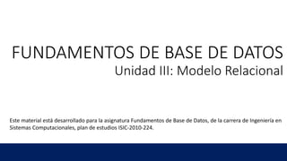 FUNDAMENTOS DE BASE DE DATOS
Unidad III: Modelo Relacional
Este material está desarrollado para la asignatura Fundamentos de Base de Datos, de la carrera de Ingeniería en
Sistemas Computacionales, plan de estudios ISIC-2010-224.
 