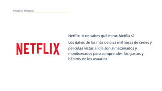 Inteligencia de Negocios
Netflix: si no sabes qué mirar, Netflix sí
Los datos de las más de diez mil horas de series y
películas vistas al día son almacenados y
monitoreados para comprender los gustos y
hábitos de los usuarios.
 