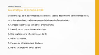 Una estrategia de BI es su modelo para el éxito. Deberá decidir cómo se utilizan los datos,
recopilar roles clave y definir responsabilidades en las fases iniciales.
1. Conozca su estrategia y objetivos empresariales.
2. Identifique las partes interesadas clave.
3. Elija su plataforma y herramientas de BI.
4. Defina su alcance.
5. Prepare su infraestructura de datos.
6. Defina tus objetivos y hoja de ruta
Inteligencia de Negocios
La estrategia, el principio del BI
 