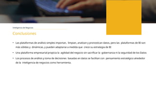 Inteligencia de Negocios
Conclusiones
• Las plataformas de análisis simples importan, limpian, analizan y pronostican datos, pero las plataformas de BI son
más sólidas y dinámicas, y pueden adaptarse a medida que crece su estrategia de BI
• Una plataforma empresarial propicia la agilidad del negocio sin sacrificar la gobernanza ni la seguridad de los Datos
• Los procesos de análisis y toma de decisiones basadas en datos se facilitan con pensamiento estratégico alrededor
de la inteligencia de negocios como herramienta.
 