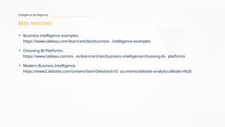 Inteligencia de Negocios
Más recursos
• Business intelligence examples.
https://www.tableau.com/learn/articles/business- intelligence-examples
• Choosing BI Platforms.
https://www.tableau.com/es- es/learn/articles/business-intelligence/choosing-bi- platforms
• Modern Business Intelligence.
https://www2.deloitte.com/content/dam/Deloitte/tr/D ocuments/deloitte-analytics/Modern%20
 