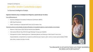 Ingeniera Industrial, Esp. en Inteligencia de Negocios y apasionada por los datos.
Con certificaciones en:
o Business Intelligence Foundation Professional Certification (BIFPC)
o AWS Cloud Practitioner
o DS4A / Colombia 6.0: Graduated with Honors de Correlation One.
Voluntaria activa en comunidades de datos enfocadas en la equidad de género y oportunidades en tecnología:
o Women in Data Science 2023-2024 de Stanford para Medellín.
o International Women Day 2024 de Google Developer Groups para Medellín.
o Participante en el libro "Breaking Barriers: Celebrating Women and Diversity in Data Science" como única
hispanohablante, compartiendo su trayectoria profesional para inspirar y abrir camino a nuevas oportunidades STEAM
para niñas y mujeres de todo el mundo.
Inteligencia de Negocios
Jennifer Andre Castañeda López
Sr. Business Intelligence Analyst.
“La educación es el camino hacia una mejor sociedad y
los datos así lo demuestran”
LinkedIn
 