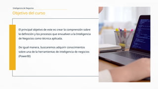 Objetivo del curso
El principal objetivo de este es crear la comprensión sobre
la definición y los procesos que envuelven a la Inteligencia
de Negocios como técnica aplicada.
De igual manera, buscaremos adquirir conocimientos
sobre una de la herramientas de inteligencia de negocios
(PowerBI)
Inteligencia de Negocios
 