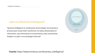 Inteligencia de Negocios
“Business Intelligence es combinación de tecnología, herramientas y
procesos que me permiten transformar mis datos almacenados en
información, esta información en conocimiento y este conocimiento
dirigido a un plan o una estrategia comercial”
¿Qué es el Business Intelligence?
Fuente: https://www.sinnexus.com/business_intelligence/
 
