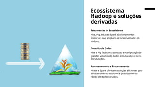 Ferramentas do Ecossistema
Hive, Pig, HBase e Spark são ferramentas
essenciais que ampliam as funcionalidades do
Hadoop.
Consulta de Dados
Hive e Pig facilitam a consulta e manipulação de
grandes volumes de dados estruturados e semi-
estruturados.
Armazenamento e Processamento
HBase e Spark oferecem soluções eficientes para
armazenamento escalável e processamento
rápido de dados variados.
Ecossistema
Hadoop e soluções
derivadas
 