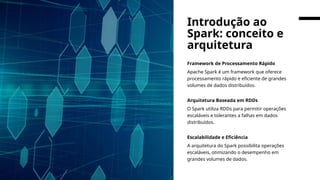 Framework de Processamento Rápido
Apache Spark é um framework que oferece
processamento rápido e eficiente de grandes
volumes de dados distribuídos.
Arquitetura Baseada em RDDs
O Spark utiliza RDDs para permitir operações
escaláveis e tolerantes a falhas em dados
distribuídos.
Escalabilidade e Eficiência
A arquitetura do Spark possibilita operações
escaláveis, otimizando o desempenho em
grandes volumes de dados.
Introdução ao
Spark: conceito e
arquitetura
 