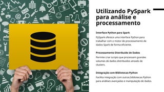 Interface Python para Spark
PySpark oferece uma interface Python para
trabalhar com o motor de processamento de
dados Spark de forma eficiente.
Processamento Distribuído de Dados
Permite criar scripts que processam grandes
volumes de dados distribuídos através de
clusters.
Integração com Bibliotecas Python
Facilita integração com outras bibliotecas Python
para análises avançadas e manipulação de dados.
Utilizando PySpark
para análise e
processamento
 