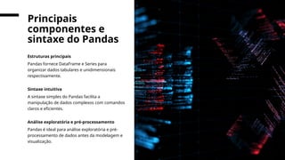 Estruturas principais
Pandas fornece DataFrame e Series para
organizar dados tabulares e unidimensionais
respectivamente.
Sintaxe intuitiva
A sintaxe simples do Pandas facilita a
manipulação de dados complexos com comandos
claros e eficientes.
Análise exploratória e pré-processamento
Pandas é ideal para análise exploratória e pré-
processamento de dados antes da modelagem e
visualização.
Principais
componentes e
sintaxe do Pandas
 