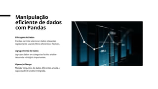Filtragem de Dados
Pandas permite selecionar dados relevantes
rapidamente usando filtros eficientes e flexíveis.
Agrupamento de Dados
Agrupar dados em categorias facilita análise
resumida e insights importantes.
Operação Merge
Mesclar conjuntos de dados diferentes amplia a
capacidade de análise integrada.
Manipulação
eficiente de dados
com Pandas
 
