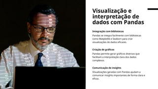 Integração com bibliotecas
Pandas se integra facilmente com bibliotecas
como Matplotlib e Seaborn para criar
visualizações de dados eficazes.
Criação de gráficos
Pandas permite gerar gráficos diversos que
facilitam a interpretação clara dos dados
complexos.
Comunicação de insights
Visualizações geradas com Pandas ajudam a
comunicar insights importantes de forma clara e
eficaz.
Visualização e
interpretação de
dados com Pandas
 