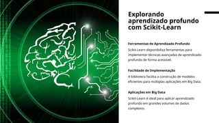 Ferramentas de Aprendizado Profundo
Scikit-Learn disponibiliza ferramentas para
implementar técnicas avançadas de aprendizado
profundo de forma acessível.
Facilidade de Implementação
A biblioteca facilita a construção de modelos
eficientes para múltiplas aplicações em Big Data.
Aplicações em Big Data
Scikit-Learn é ideal para aplicar aprendizado
profundo em grandes volumes de dados
complexos.
Explorando
aprendizado profundo
com Scikit-Learn
 