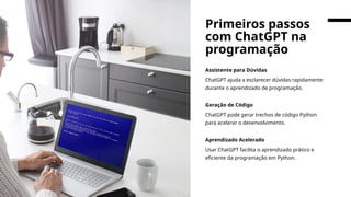 Assistente para Dúvidas
ChatGPT ajuda a esclarecer dúvidas rapidamente
durante o aprendizado de programação.
Geração de Código
ChatGPT pode gerar trechos de código Python
para acelerar o desenvolvimento.
Aprendizado Acelerado
Usar ChatGPT facilita o aprendizado prático e
eficiente da programação em Python.
Primeiros passos
com ChatGPT na
programação
 