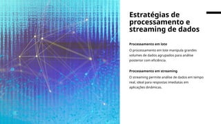 Processamento em lote
O processamento em lote manipula grandes
volumes de dados agrupados para análise
posterior com eficiência.
Processamento em streaming
O streaming permite análise de dados em tempo
real, ideal para respostas imediatas em
aplicações dinâmicas.
Estratégias de
processamento e
streaming de dados
 