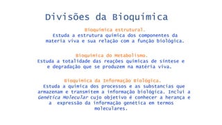 Bioquímica estrutural.
Estuda a estrutura química dos componentes da
materia viva e sua relação com a função biológica.
Divisões da Bioquímica
Bioquímica do Metabolismo.
Estuda a totalidade das reações químicas de síntese e
e degradação que se produzem na matéria viva.
Bioquímica da Informação Biológica.
Estuda a química dos processos e as substancias que
armazenam e transmitem a informação biológica. Inclui a
Genética Molecular cujo objetivo é conhecer a herança e
a expressão da informação genética em termos
moleculares.
 