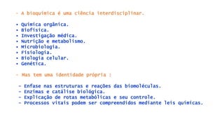 - A bioquímica é uma ciência interdisciplinar.
• Química orgânica.
• Biofísica.
• Investigação médica.
• Nutrição e metabolismo.
• Microbiologia.
• Fisiologia.
• Biologia celular.
• Genética.
- Mas tem uma identidade própria :
- Enfase nas estruturas e reações das biomoléculas.
- Enzimas e catálise biológica.
- Explicação de rotas metabólicas e seu controle.
- Processos vitais podem ser compreendidos mediante leis químicas.
 