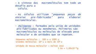 - A síntese das macromoléculas tem todo um
desafío para a
célula.
- As células utilizam “pequenas peças de
encaixe pre-fabricadas” para elaborar
macromoléculas.
- Polímeros : formados pela união de unidades
pre-fabricadas ou monómeros. Polímeros são
macromoléculas ou moléculas de elevado peso
molecular e de unidades que se repetem.
Pequenas moléculas : 100 u a 1000 u
Grandes moléculas: 104 u a mais de 108 u
Unidade de Massa Molecular = Dalton (Da)
1 Da = 1,66x10-24g
 