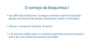 O começo da bioquímica !
• Em 1897 Eduard Buchner conseguiu sintetizar etanol misturando
glicose com extrato de levedura (leveduras mortas e trituradas).
• Glicose + extrato de levedura  etanol
• J. B. Sumner (1926) isolou e cristalizou a primeira enzima (urease) a
partir de uma infusão de sementes de feijão.
 