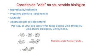 Conceito de “vida” no seu sentido biológico
• Reprodução/replicação
• Programa genético (teleonomia)
• Mutação
• Adaptação por seleção natural
Por isso, os vírus são seres vivos tanto quanto uma ameba ou
uma árvore ou lobo ou um humano.
Teleonomia: Ameba  ameba  ameba ...
 