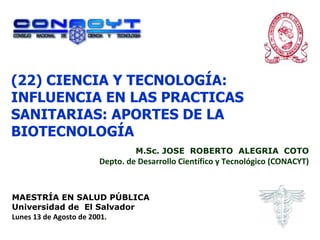 (22) CIENCIA Y TECNOLOGÍA: INFLUENCIA EN LAS PRACTICAS SANITARIAS: APORTES DE LA BIOTECNOLOGÍA M.Sc. JOSE  ROBERTO  ALEGRIA  COTO Depto. de Desarrollo Científico y Tecnológico (CONACYT) MAESTRÍA EN SALUD PÚBLICA Universidad de  El Salvador Lunes 13 de Agosto de 2001. . 