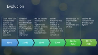 Evolución
1991
Stuart Haber y W.
Scott Stornetta
publican un
paper, “Cómo
marcar el tiempo
en un documento
digital”, que es la
base de
blockchain
1996
Nick Szabo
publica su paper,
“Smart Contracts”
o Contratos
Inteligentes, que
se convierte en la
cadena de
bloques
empresarial
1998
Wei Dai presenta
el concepto de
una
criptomoneda
llamada b-money.
Dai y Szabo
trabajan en las
bases de Bitcoin
2009
Satoshi
Nakamoto creó
bitcoin e
introdujo el
concepto de
blockchain para
encarnar un libro
mayor
centralizado
2011–
2012
Se despliegan las
criptomonedas
en app
relacionadas con
efectivo
2012–
2013
Sistemas de
transferencia de
divisas y pagos
digitales
 