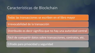 Características de Blockchain
Todas las transacciones se escriben en el libro mayor
Irrevocabilidad de la transacción
Distribuido es decir significa que no hay una autoridad central
Fácil de compartir datos sobre transacciones, contratos, etc.
Cifrado para privacidad y seguridad
 