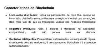 Características da Blockchain
● Livro-razão distribuído: Todos os participantes da rede têm acesso ao
livro-razão distribuído (compartilhado) e ao registro imutável das transações.
Bem mais fácil do que as transações usadas nos negócios tradicionais;
● Registros imutáveis: Após a incluída a transação no livro-razão
compartilhado, esta não poderá mais ser alterada;
● Contratos inteligentes: Para acelerar as transações, um conjunto de regras,
chamado de contrato inteligente, é armazenado na blockchain e é executado
automaticamente.
 