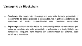 Vantagens da Blockchain
● Confiança: Os dados são dispostos em uma rede fechada garantindo o
recebimento de dados precisos e atualizados. Os registros confidenciais da
blockchain só serão compartilhados com membros autorizados.
● Segurança: A inclusão dos dados na blockchain precisa ser confirmada por
todos os membros da rede, garantindo a validação e a imutabilidade das
transações. Ninguém, nem mesmo um administrador do sistema, pode
excluir uma transação!
 