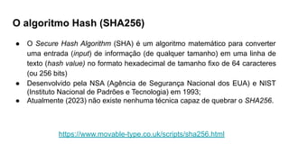 O algoritmo Hash (SHA256)
● O Secure Hash Algorithm (SHA) é um algoritmo matemático para converter
uma entrada (input) de informação (de qualquer tamanho) em uma linha de
texto (hash value) no formato hexadecimal de tamanho fixo de 64 caracteres
(ou 256 bits)
● Desenvolvido pela NSA (Agência de Segurança Nacional dos EUA) e NIST
(Instituto Nacional de Padrões e Tecnologia) em 1993;
● Atualmente (2023) não existe nenhuma técnica capaz de quebrar o SHA256.
https://www.movable-type.co.uk/scripts/sha256.html
 