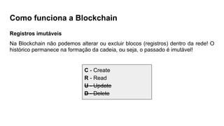 Como funciona a Blockchain
Registros imutáveis
Na Blockchain não podemos alterar ou excluir blocos (registros) dentro da rede! O
histórico permanece na formação da cadeia, ou seja, o passado é imutável!
C - Create
R - Read
U - Update
D - Delete
 