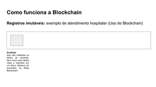Como funciona a Blockchain
Registros imutáveis: exemplo de atendimento hospitalar (Uso do Blockchain)
Acolhida:
Aqui são coletados os
dados do paciente,
bem como seus dados
vitais e inseridos em
um bloco. Abertura do
prontuário na Rede
Blockchain!
 