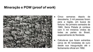 Mineração e POW (proof of work)
● Cinco semanas depois da
descoberta, 3 mil pessoas foram
para a região, em busca de
fortuna. No primeiro semestre de
1980, Serra Pelada já contava
com 5 mil mineiros vindos de
todas as partes do Brasil,
especialmente do Nordeste.
● Calcula-se que foram extraídos
cerca de 45 toneladas de ouro
desde sua inauguração até o
fechamento oficial em 1992.
 
