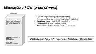 Mineração e POW (proof of work)
Dados:
“Dados importantes aqui. Pode ser
registro no banco de dados, json,
vetor ou documento em formato
digital (txt, pdf, imagem, doc, xls,
etc)”
Timestamp:20230201 12:11:25
Nonce:12345
Previous Hash: 0
Current Hash:
8500b59bb5271135cd9bcb
Bloco #1
sha256(Dados + Nonce + Previous Hash + Timestamp) = Current Hash
● Dados: Registros digitais armazenados;
● Nonce: Variável de controle da prova de trabalho;
● Previous hash: Hash do bloco anterior;
● Current hash: Hash do bloco atual;
● Timestamp: Data e hora de inclusão do bloco.
 