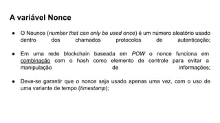 A variável Nonce
● O Nounce (number that can only be used once) é um número aleatório usado
dentro dos chamados protocolos de autenticação;
● Em uma rede blockchain baseada em POW o nonce funciona em
combinação com o hash como elemento de controle para evitar a
manipulação de informações;
● Deve-se garantir que o nonce seja usado apenas uma vez, com o uso de
uma variante de tempo (timestamp);
 