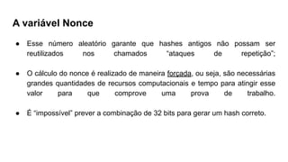 A variável Nonce
● Esse número aleatório garante que hashes antigos não possam ser
reutilizados nos chamados “ataques de repetição”;
● O cálculo do nonce é realizado de maneira forçada, ou seja, são necessárias
grandes quantidades de recursos computacionais e tempo para atingir esse
valor para que comprove uma prova de trabalho.
● É “impossível” prever a combinação de 32 bits para gerar um hash correto.
 