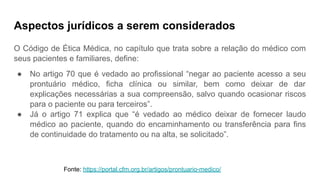 Aspectos jurídicos a serem considerados
O Código de Ética Médica, no capítulo que trata sobre a relação do médico com
seus pacientes e familiares, define:
● No artigo 70 que é vedado ao profissional “negar ao paciente acesso a seu
prontuário médico, ficha clínica ou similar, bem como deixar de dar
explicações necessárias a sua compreensão, salvo quando ocasionar riscos
para o paciente ou para terceiros”.
● Já o artigo 71 explica que “é vedado ao médico deixar de fornecer laudo
médico ao paciente, quando do encaminhamento ou transferência para fins
de continuidade do tratamento ou na alta, se solicitado”.
Fonte: https://portal.cfm.org.br/artigos/prontuario-medico/
 