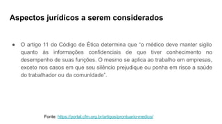 Aspectos jurídicos a serem considerados
● O artigo 11 do Código de Ética determina que “o médico deve manter sigilo
quanto às informações confidenciais de que tiver conhecimento no
desempenho de suas funções. O mesmo se aplica ao trabalho em empresas,
exceto nos casos em que seu silêncio prejudique ou ponha em risco a saúde
do trabalhador ou da comunidade”.
Fonte: https://portal.cfm.org.br/artigos/prontuario-medico/
 