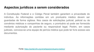 Aspectos jurídicos a serem considerados
A Constituição Federal e o Código Penal também garantem a privacidade do
indivíduo. As informações contidas em um prontuário médico devem ser
guardadas de forma sigilosa. Nos casos de solicitações judicial, policial ou de
convênios médicos e companhias de seguro, o prontuário só pode ser fornecido
mediante autorização do paciente ou responsável legal. Porém, em casos
judiciais, convoca-se uma equipe de perícia médica que pode ter livre acesso aos
documentos.
Fonte: https://portal.cfm.org.br/artigos/prontuario-medico/
 