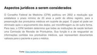 Aspectos jurídicos a serem considerados
O Conselho Federal de Medicina (CFM) publicou em 2002 a resolução que
estabelece o prazo mínimo de 20 anos a partir do último registro, para a
preservação dos prontuários médicos em suporte de papel. O papel só pode ser
eliminado após o arquivamento dos dados, por microfilmagem ou de outra forma.
Para isso, o CFM também determina que todas as instituições de saúde tenham
uma Comissão de Revisão de Prontuários. Sua função é a de resguardar as
informações contidas nos prontuários médicos, que representam documentos
valiosos para o paciente e para o médico.
Fonte: https://portal.cfm.org.br/artigos/prontuario-medico/
 