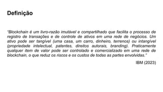 Definição
“Blockchain é um livro-razão imutável e compartilhado que facilita o processo de
registro de transações e de controle de ativos em uma rede de negócios. Um
ativo pode ser tangível (uma casa, um carro, dinheiro, terrenos) ou intangível
(propriedade intelectual, patentes, direitos autorais, branding). Praticamente
qualquer item de valor pode ser controlado e comercializado em uma rede de
blockchain, o que reduz os riscos e os custos de todas as partes envolvidas.”
IBM (2023)
 