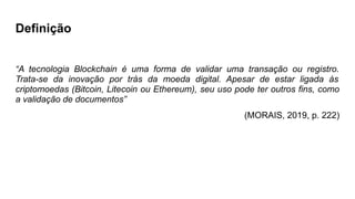 Definição
“A tecnologia Blockchain é uma forma de validar uma transação ou registro.
Trata-se da inovação por trás da moeda digital. Apesar de estar ligada às
criptomoedas (Bitcoin, Litecoin ou Ethereum), seu uso pode ter outros fins, como
a validação de documentos”
(MORAIS, 2019, p. 222)
 